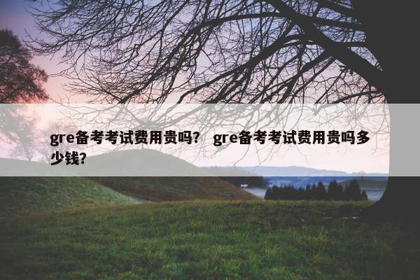 gre备考考试费用贵吗？ gre备考考试费用贵吗多少钱？