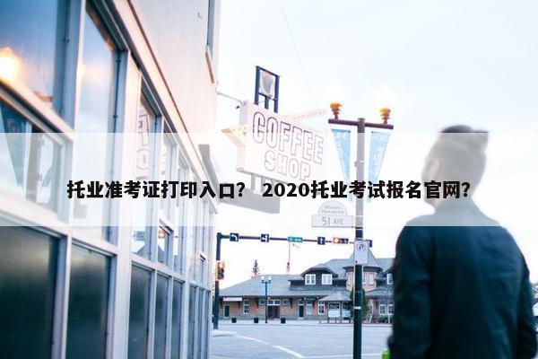 托业准考证打印入口？ 2020托业考试报名官网？