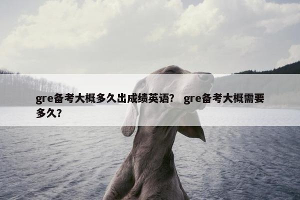 gre备考大概多久出成绩英语？ gre备考大概需要多久？