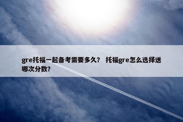 gre托福一起备考需要多久？ 托福gre怎么选择送哪次分数？