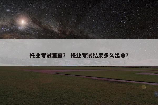 托业考试复查？ 托业考试结果多久出来？
