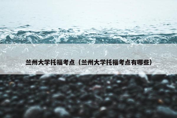 兰州大学托福考点（兰州大学托福考点有哪些）