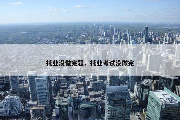 托业没做完题，托业考试没做完