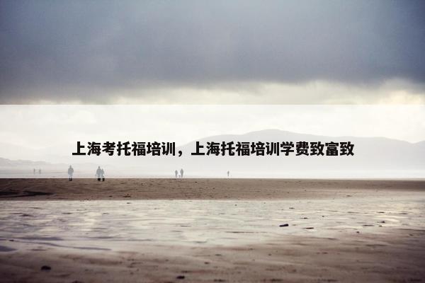 上海考托福培训，上海托福培训学费致富致