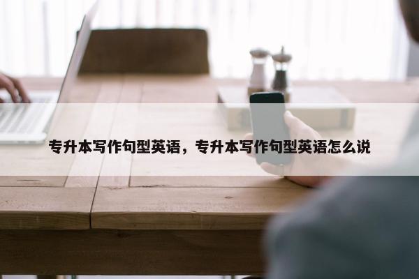 专升本写作句型英语，专升本写作句型英语怎么说
