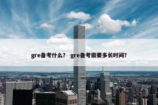 gre备考什么？ gre备考需要多长时间？