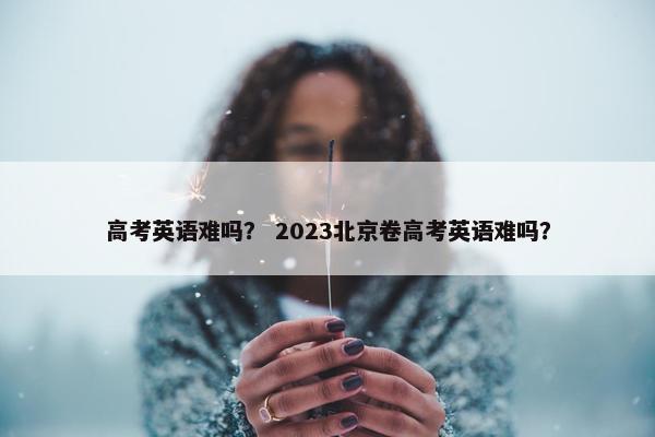 高考英语难吗？ 2023北京卷高考英语难吗？
