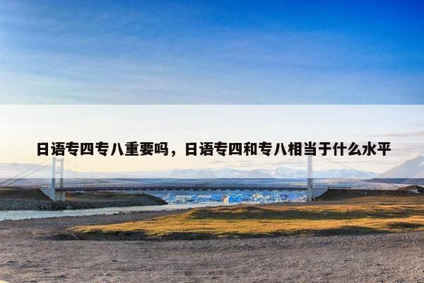 日语专四专八重要吗，日语专四和专八相当于什么水平
