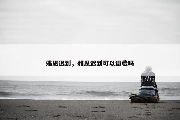 雅思迟到，雅思迟到可以退费吗
