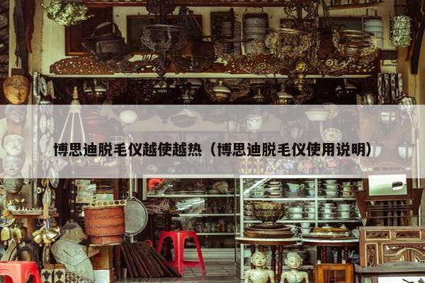 博思迪脱毛仪越使越热（博思迪脱毛仪使用说明）