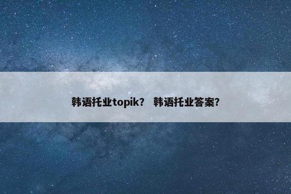 韩语托业topik？ 韩语托业答案？