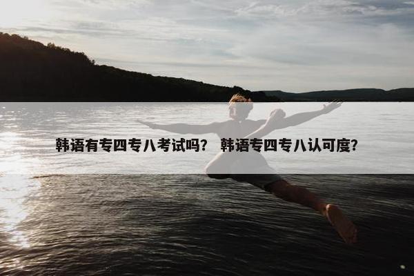 韩语有专四专八考试吗？ 韩语专四专八认可度？