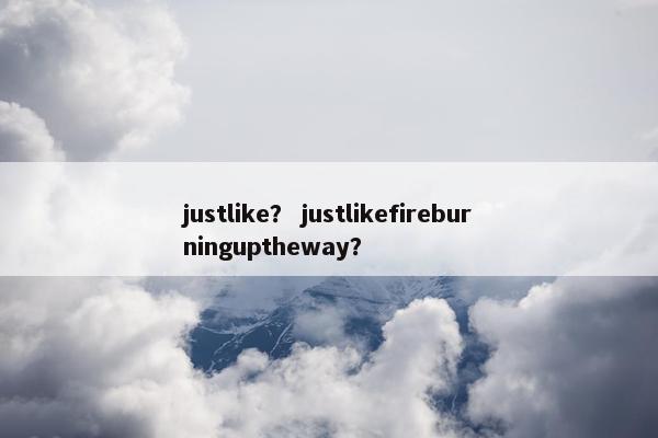 justlike？ justlikefireburninguptheway？