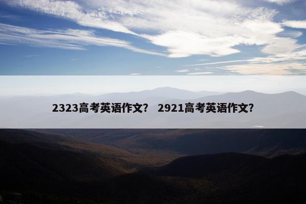 2323高考英语作文？ 2921高考英语作文？