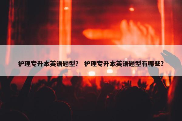 护理专升本英语题型？ 护理专升本英语题型有哪些？