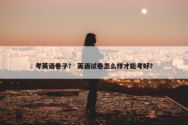 考英语卷子？ 英语试卷怎么样才能考好？