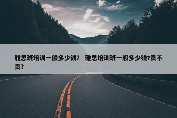雅思班培训一般多少钱？ 雅思培训班一般多少钱?贵不贵？