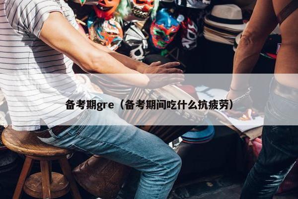 备考期gre（备考期间吃什么抗疲劳）