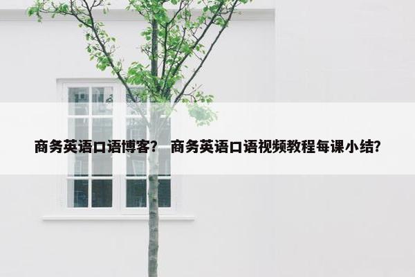 商务英语口语博客？ 商务英语口语视频教程每课小结？