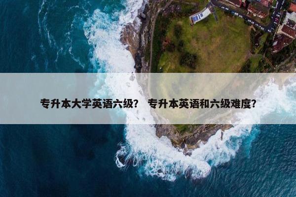 专升本大学英语六级？ 专升本英语和六级难度？