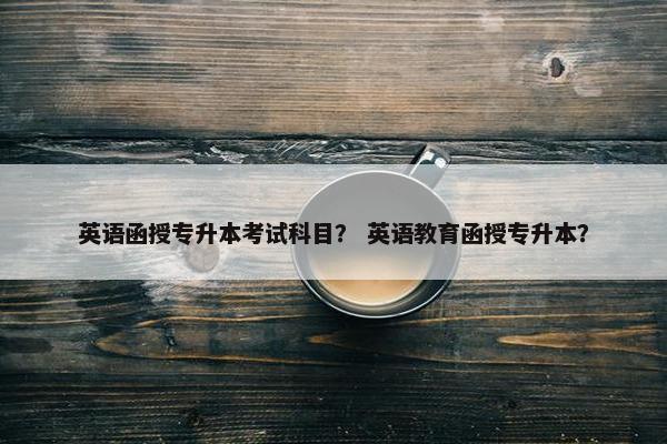 英语函授专升本考试科目？ 英语教育函授专升本？