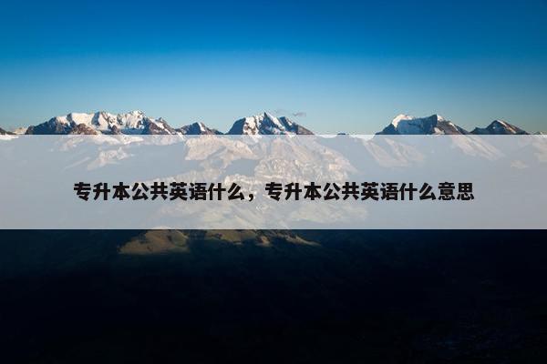 专升本公共英语什么，专升本公共英语什么意思