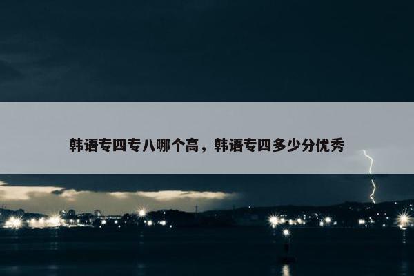 韩语专四专八哪个高，韩语专四多少分优秀