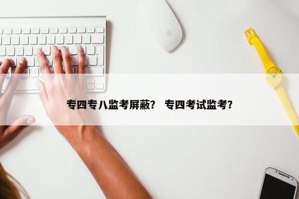 专四专八监考屏蔽？ 专四考试监考？