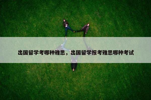 出国留学考哪种雅思，出国留学报考雅思哪种考试