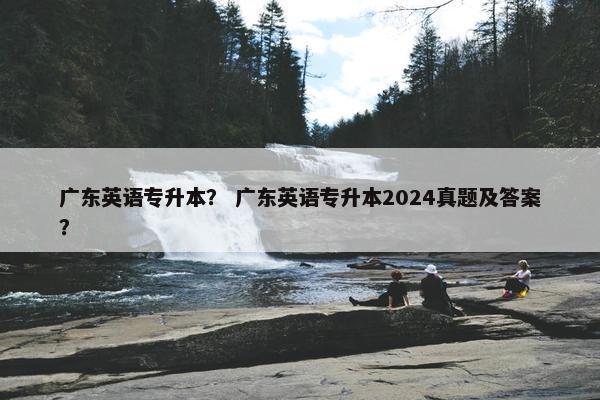 广东英语专升本？ 广东英语专升本2024真题及答案？