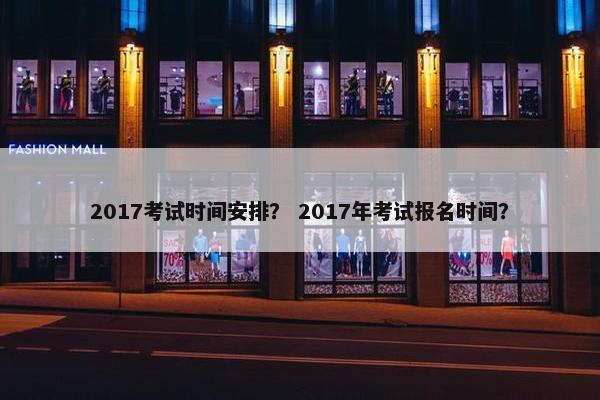 2017考试时间安排？ 2017年考试报名时间？