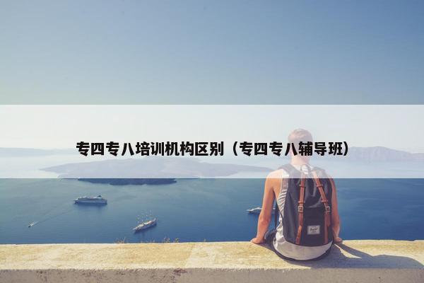 专四专八培训机构区别（专四专八辅导班）