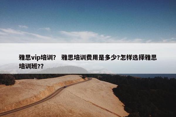 雅思vip培训？ 雅思培训费用是多少?怎样选择雅思培训班?？