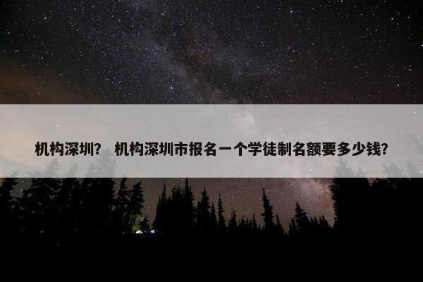机构深圳？ 机构深圳市报名一个学徒制名额要多少钱？