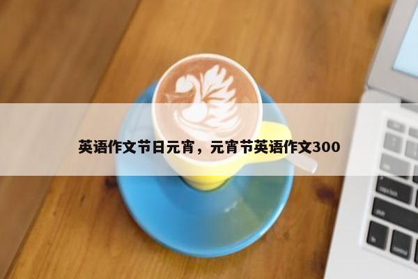 英语作文节日元宵，元宵节英语作文300