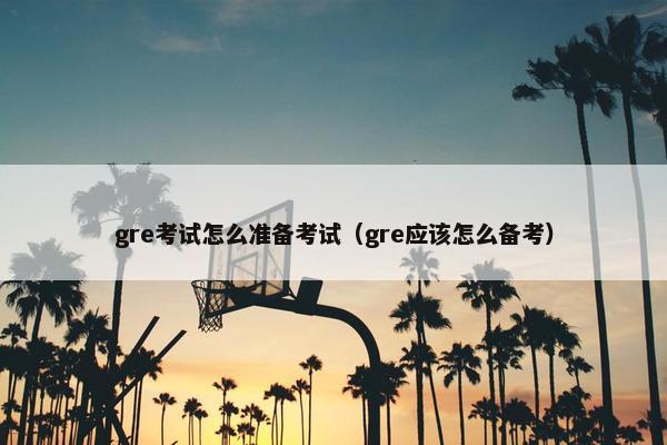 gre考试怎么准备考试（gre应该怎么备考）
