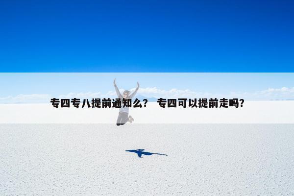 专四专八提前通知么？ 专四可以提前走吗？