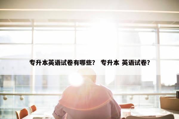 专升本英语试卷有哪些？ 专升本 英语试卷？