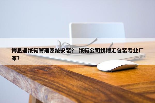 博思通纸箱管理系统安装？ 纸箱公司找博汇包装专业厂家？