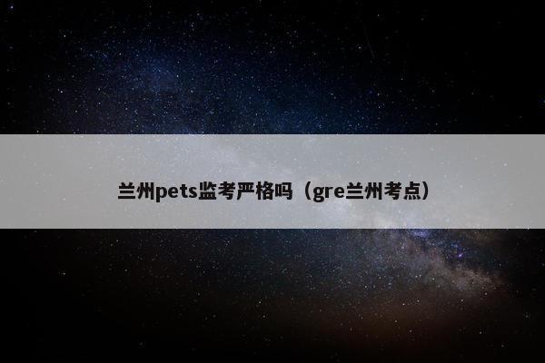 兰州pets监考严格吗（gre兰州考点）