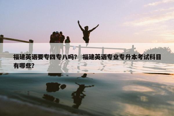 福建英语要专四专八吗？ 福建英语专业专升本考试科目有哪些？