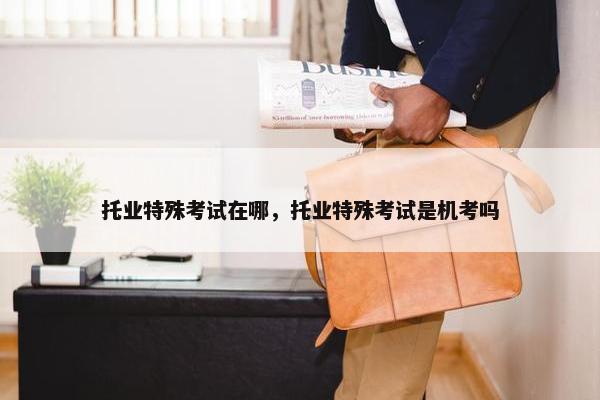 托业特殊考试在哪，托业特殊考试是机考吗