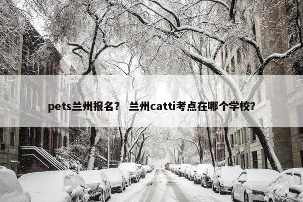 pets兰州报名？ 兰州catti考点在哪个学校？