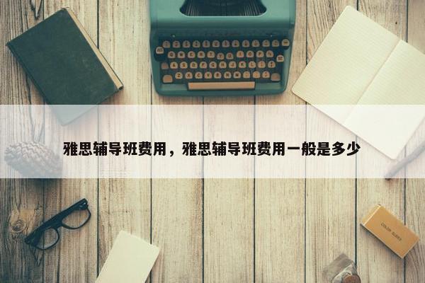 雅思辅导班费用，雅思辅导班费用一般是多少