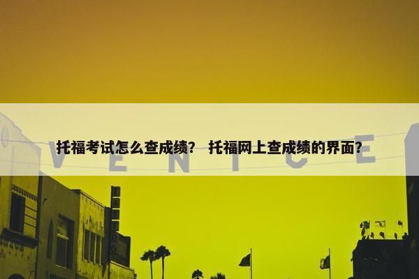 托福考试怎么查成绩？ 托福网上查成绩的界面？