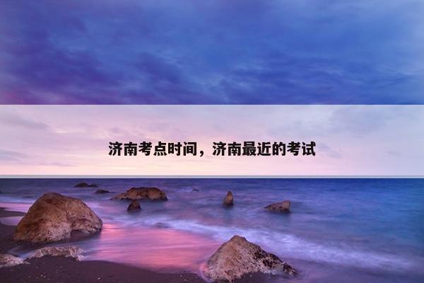 济南考点时间，济南最近的考试