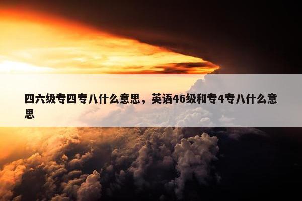 四六级专四专八什么意思，英语46级和专4专八什么意思