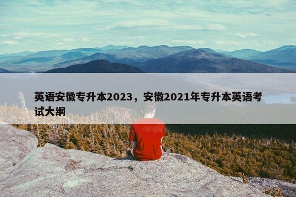 英语安徽专升本2023，安徽2021年专升本英语考试大纲