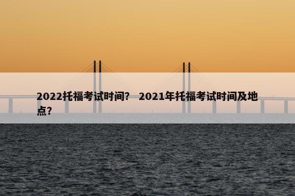 2022托福考试时间？ 2021年托福考试时间及地点？