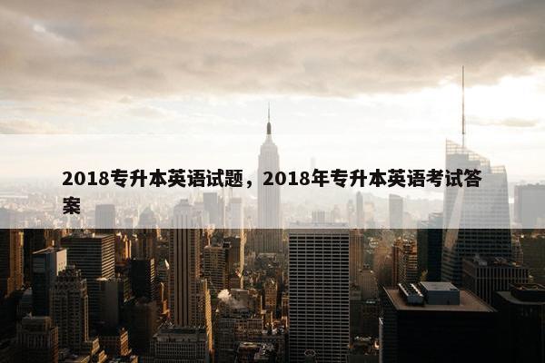 2018专升本英语试题，2018年专升本英语考试答案